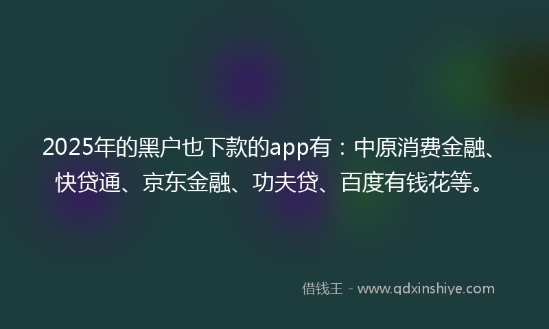 2025年的黑户也下款的app有：中原消费金融、快贷通、京东金融、功夫贷、百度有钱花等。