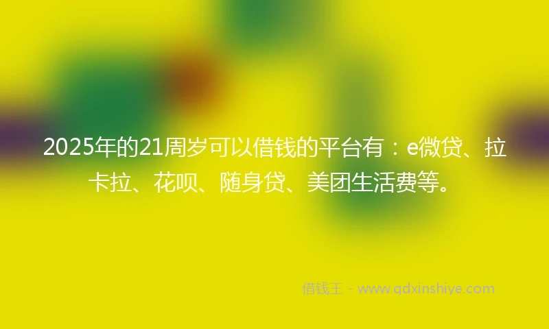 2025年的21周岁可以借钱的平台有：e微贷、拉卡拉、花呗、随身贷、美团生活费等。