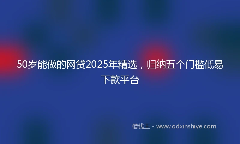 50岁能做的网贷2025年精选，归纳五个门槛低易下款平台