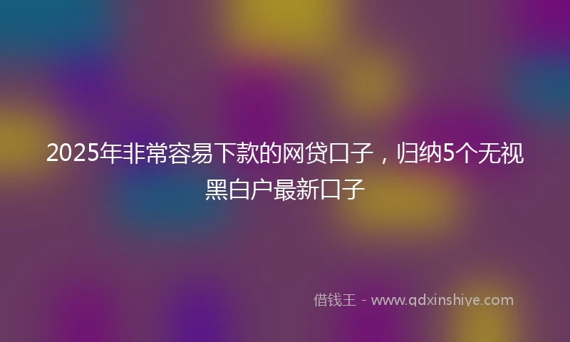 2025年非常容易下款的网贷口子，归纳5个无视黑白户最新口子