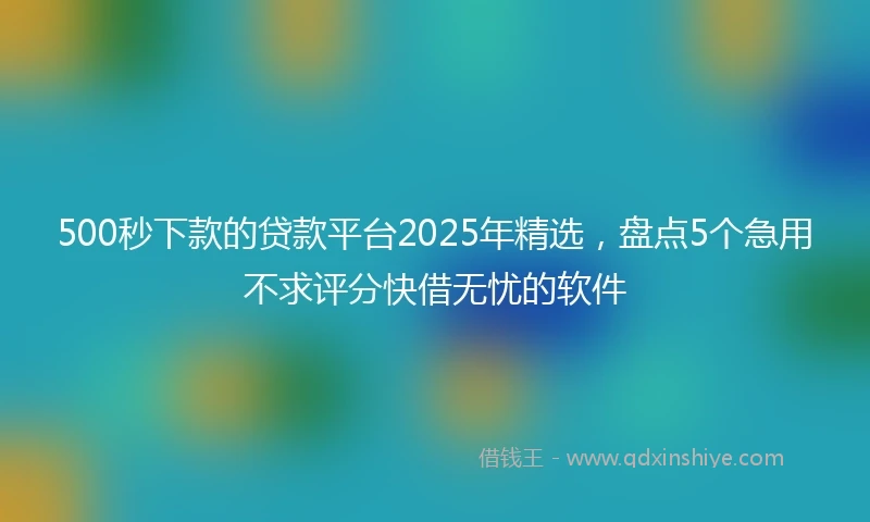 500秒下款的贷款平台2025年精选,盘点5个急用不求评分快借无忧的软件