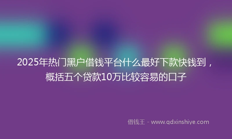 2025年热门黑户借钱平台什么最好下款快钱到，概括五个贷款10万比较容易的口子