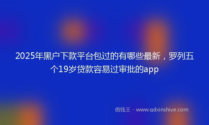 2025年黑户下款平台包过的有哪些最新，罗列五个19岁贷款容易过审批的app