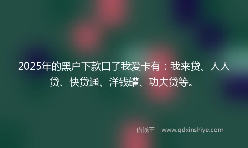 2025年的黑户下款口子我爱卡有：我来贷、人人贷、快贷通、洋钱罐、功夫贷等。