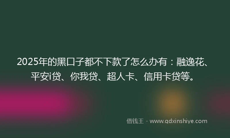 2025年的黑口子都不下款了怎么办有：融逸花、平安i贷、你我贷、超人卡、信用卡贷等。