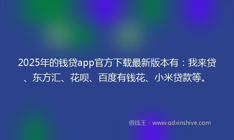 2025年的钱贷app官方下载最新版本有：我来贷、东方汇、花呗、百度有钱花、小米贷款等。