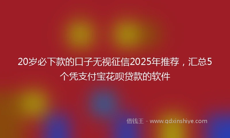 20岁必下款的口子无视征信2025年推荐，汇总5个凭支付宝花呗贷款的软件