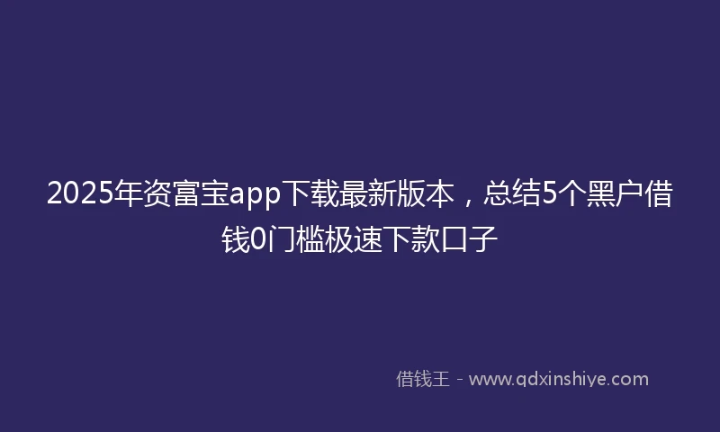 2025年资富宝app下载最新版本，总结5个黑户借钱0门槛极速下款口子