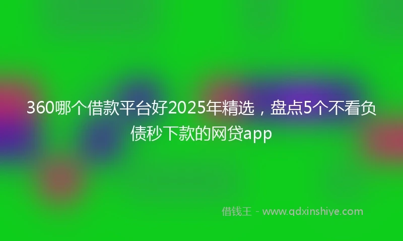 360哪个借款平台好2025年精选，盘点5个不看负债秒下款的网贷app