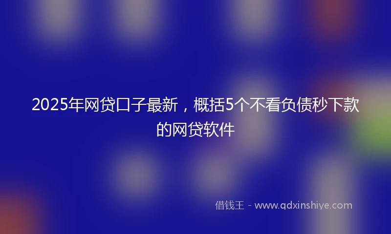 2025年网贷口子最新，概括5个不看负债秒下款的网贷软件