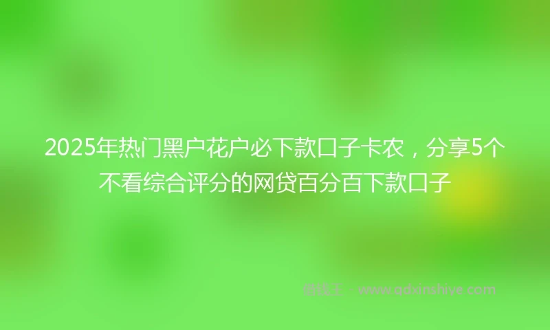 2025年热门黑户花户必下款口子卡农，分享5个不看综合评分的网贷百分百下款口子
