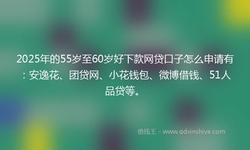 2025年的55岁至60岁好下款网贷口子怎么申请有：安逸花、团贷网、小花钱包、微博借钱、51人品贷等。