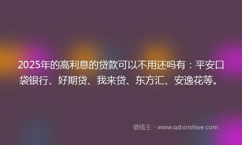 2025年的高利息的贷款可以不用还吗有：平安口袋银行、好期贷、我来贷、东方汇、安逸花等。