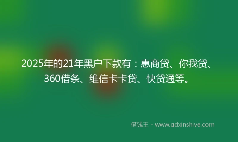 2025年的21年黑户下款有：惠商贷、你我贷、360借条、维信卡卡贷、快贷通等。