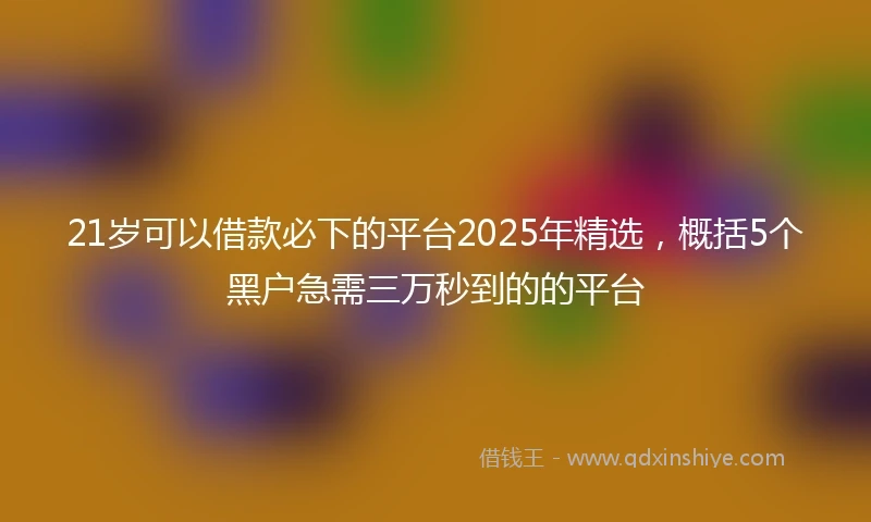 21岁可以借款必下的平台2025年精选，概括5个黑户急需三万秒到的的平台
