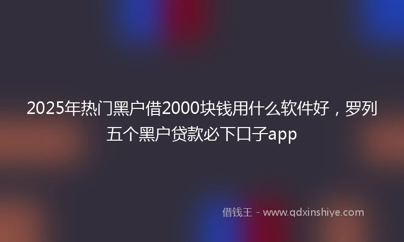 2025年热门黑户借2000块钱用什么软件好，罗列五个黑户贷款必下口子app