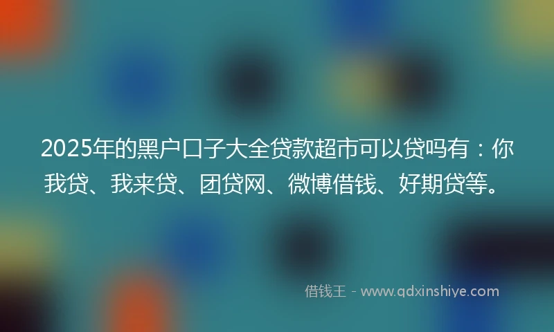 2025年的黑户口子大全贷款超市可以贷吗有：你我贷、我来贷、团贷网、微博借钱、好期贷等。