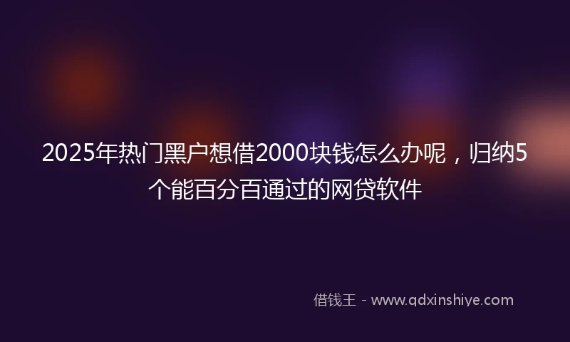 2025年热门黑户想借2000块钱怎么办呢，归纳5个能百分百通过的网贷软件