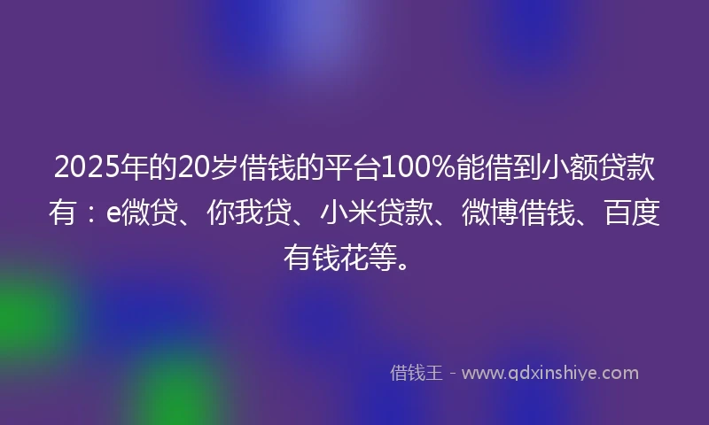 2025年的20岁借钱的平台100%能借到小额贷款有：e微贷、你我贷、小米贷款、微博借钱、百度有钱花等。