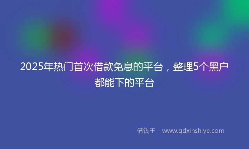 2025年热门首次借款免息的平台，整理5个黑户都能下的平台