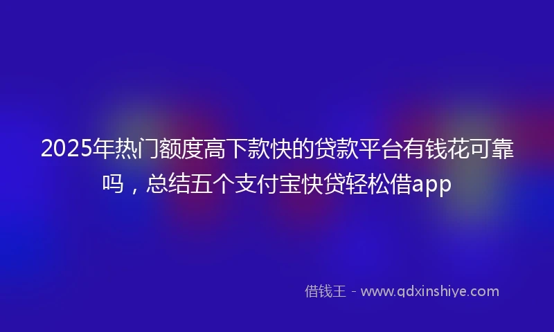 2025年热门额度高下款快的贷款平台有钱花可靠吗，总结五个支付宝快贷轻松借app