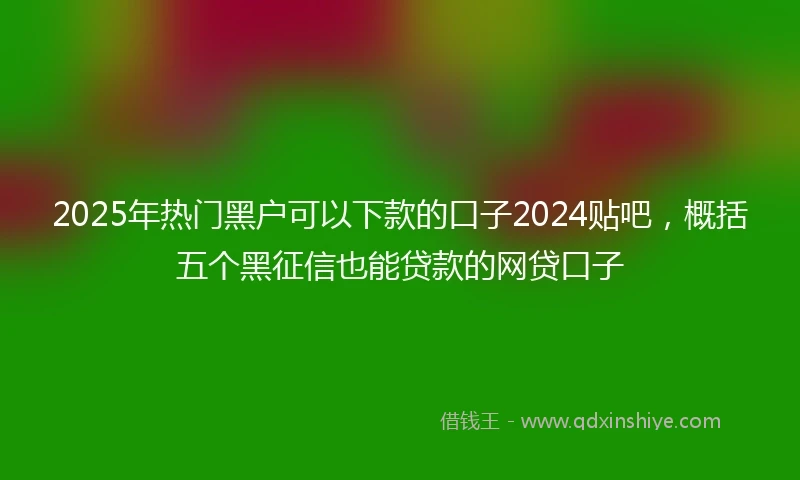 2025年热门黑户可以下款的口子2024贴吧，概括五个黑征信也能贷款的网贷口子