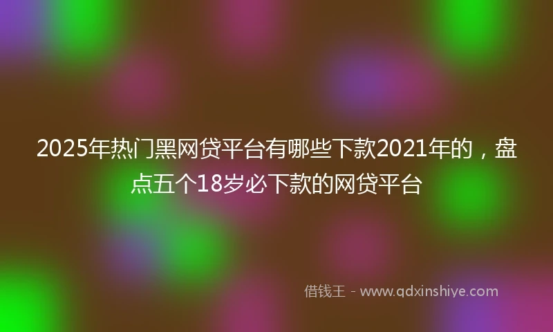 2025年热门黑网贷平台有哪些下款2021年的，盘点五个18岁必下款的网贷平台