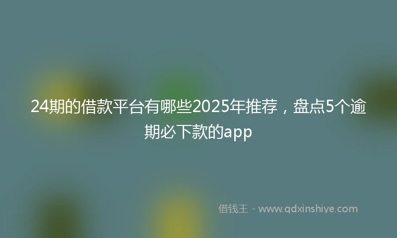 24期的借款平台有哪些2025年推荐，盘点5个逾期必下款的app