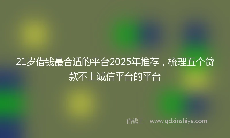 21岁借钱最合适的平台2025年推荐，梳理五个贷款不上诚信平台的平台