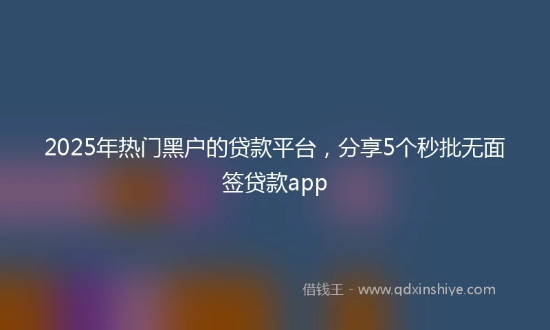 2025年热门黑户的贷款平台，分享5个秒批无面签贷款app