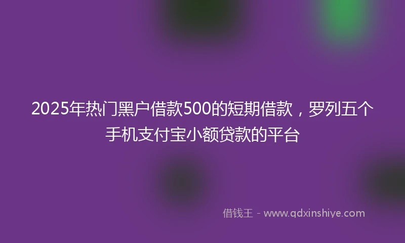 2025年热门黑户借款500的短期借款，罗列五个手机支付宝小额贷款的平台