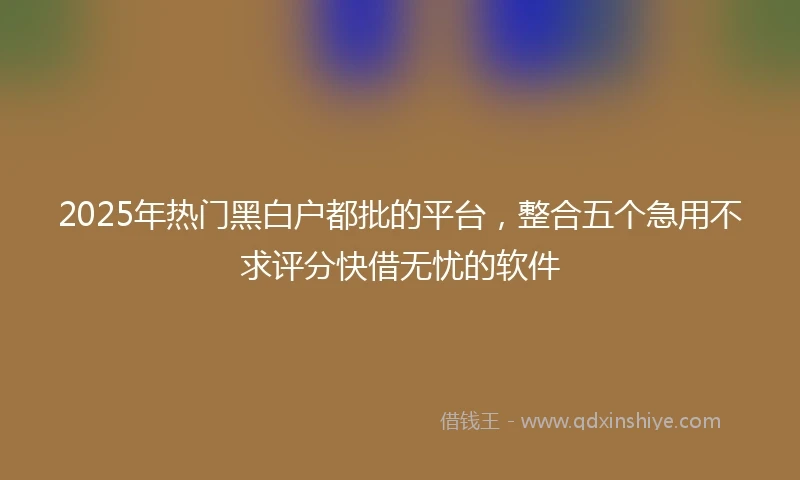 2025年热门黑白户都批的平台，整合五个急用不求评分快借无忧的软件