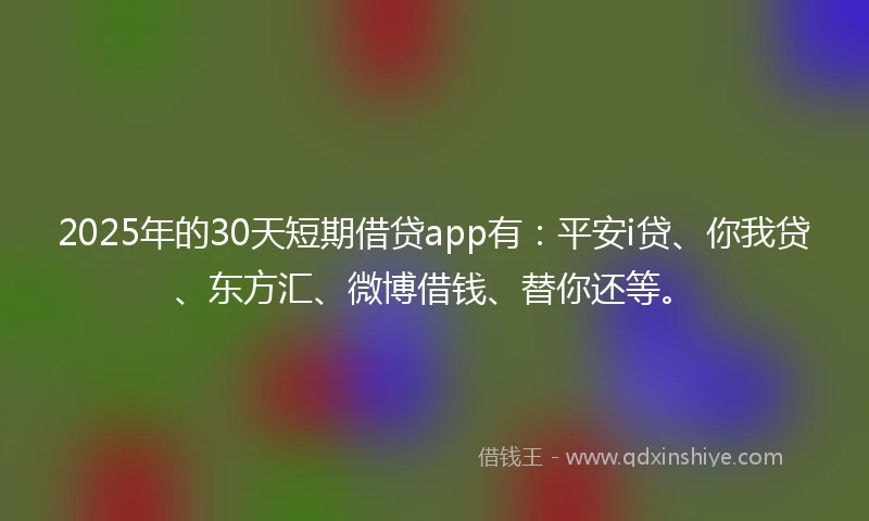 2025年的30天短期借贷app有：平安i贷、你我贷、东方汇、微博借钱、替你还等。