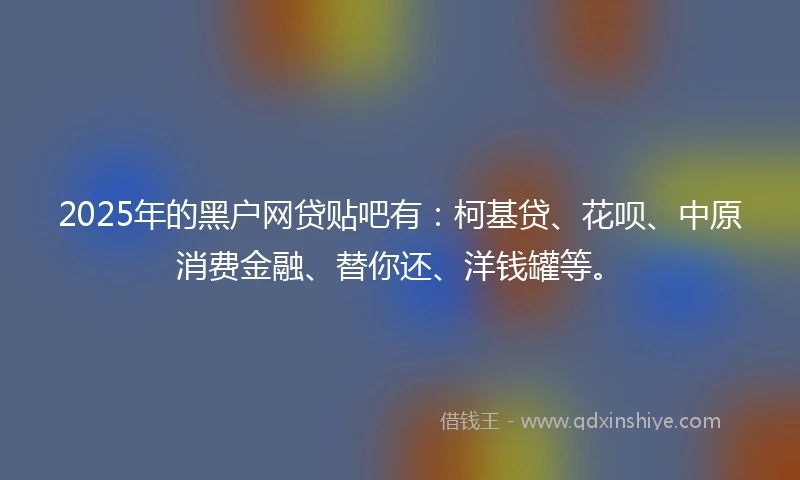 2025年的黑户网贷贴吧有：柯基贷、花呗、中原消费金融、替你还、洋钱罐等。
