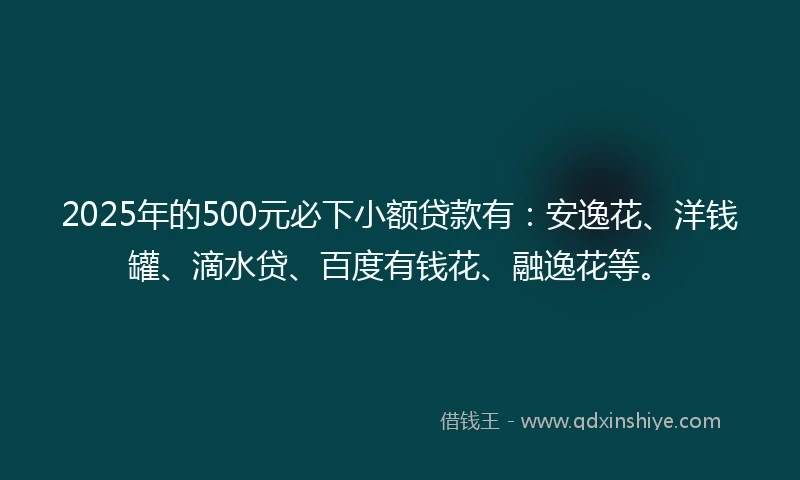 2025年的500元必下小额贷款有：安逸花、洋钱罐、滴水贷、百度有钱花、融逸花等。