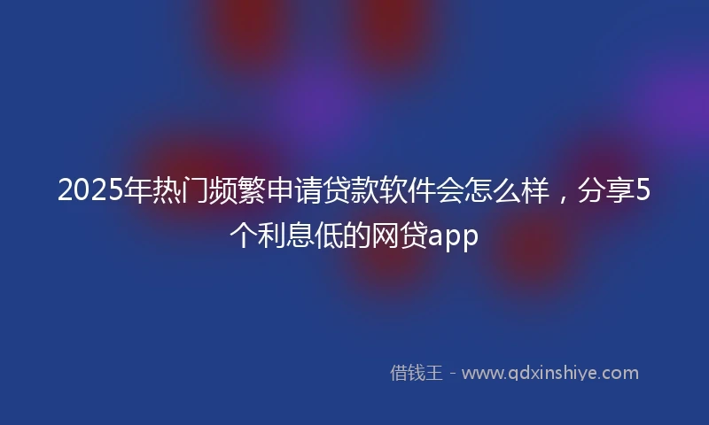 2025年热门频繁申请贷款软件会怎么样，分享5个利息低的网贷app