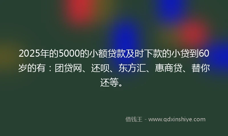 2025年的5000的小额贷款及时下款的小贷到60岁的有：团贷网、还呗、东方汇、惠商贷、替你还等。