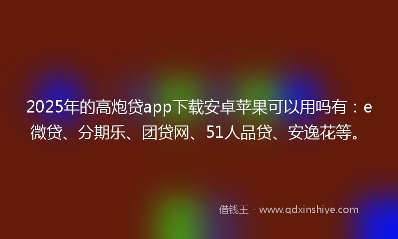 2025年的高炮贷app下载安卓苹果可以用吗有：e微贷、分期乐、团贷网、51人品贷、安逸花等。