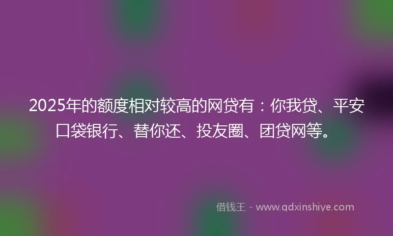 2025年的额度相对较高的网贷有：你我贷、平安口袋银行、替你还、投友圈、团贷网等。