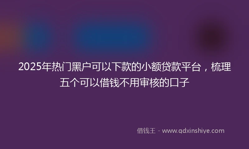 2025年热门黑户可以下款的小额贷款平台，梳理五个可以借钱不用审核的口子