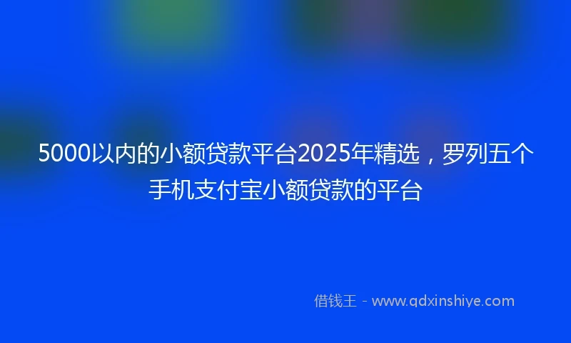 5000以内的小额贷款平台2025年精选，罗列五个手机支付宝小额贷款的平台