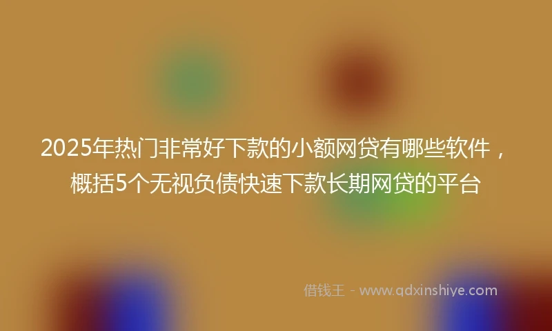 2025年热门非常好下款的小额网贷有哪些软件，概括5个无视负债快速下款长期网贷的平台