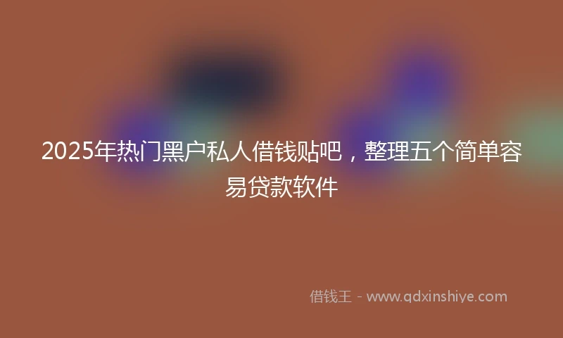 2025年热门黑户私人借钱贴吧，整理五个简单容易贷款软件