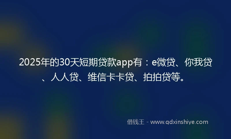 2025年的30天短期贷款app有：e微贷、你我贷、人人贷、维信卡卡贷、拍拍贷等。