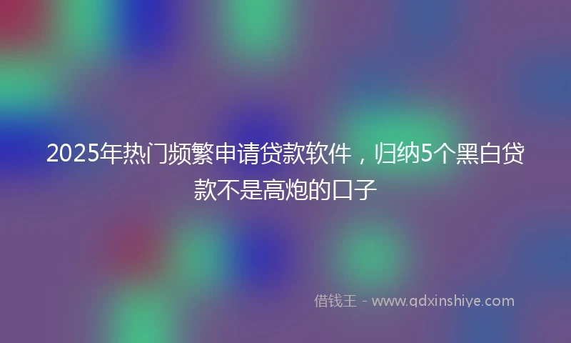 2025年热门频繁申请贷款软件，归纳5个黑白贷款不是高炮的口子