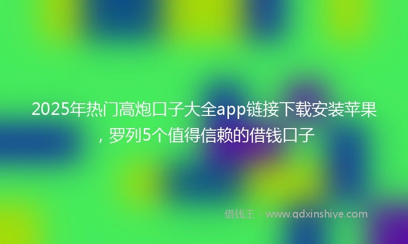 2025年热门高炮口子大全app链接下载安装苹果，罗列5个值得信赖的借钱口子