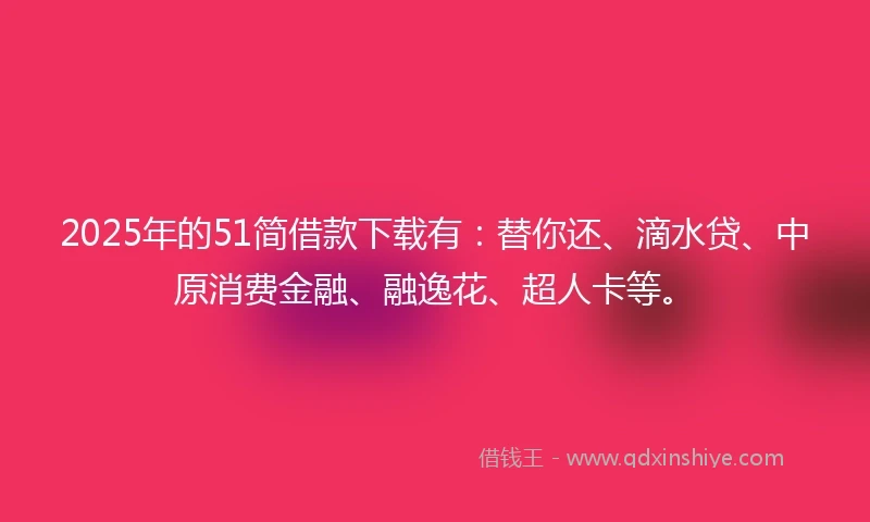 2025年的51简借款下载有：替你还、滴水贷、中原消费金融、融逸花、超人卡等。