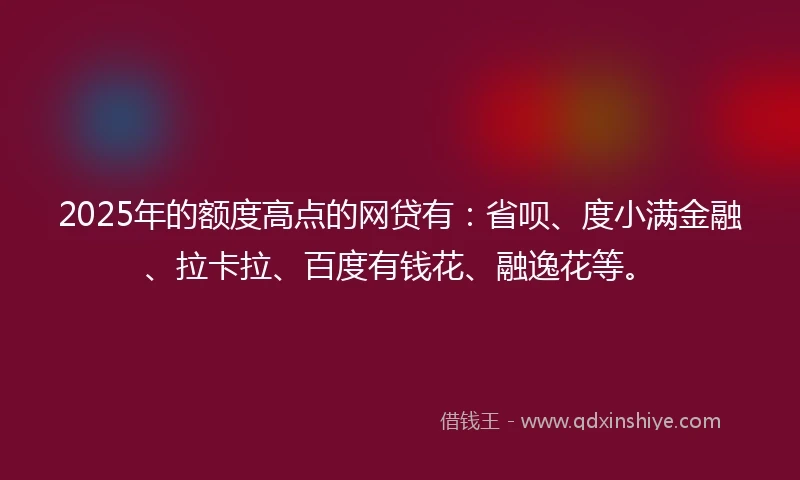 2025年的额度高点的网贷有：省呗、度小满金融、拉卡拉、百度有钱花、融逸花等。