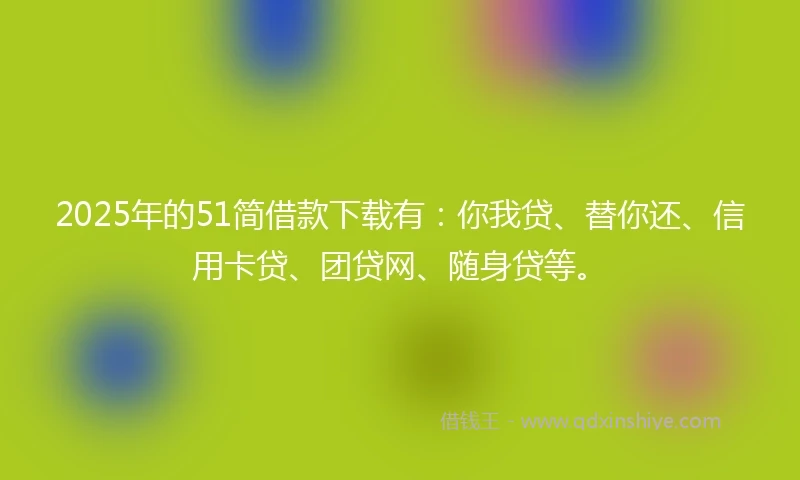 2025年的51简借款下载有：你我贷、替你还、信用卡贷、团贷网、随身贷等。