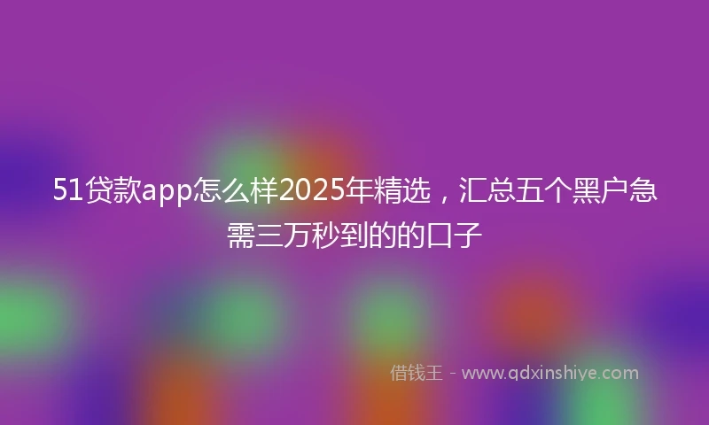 51贷款app怎么样2025年精选，汇总五个黑户急需三万秒到的的口子